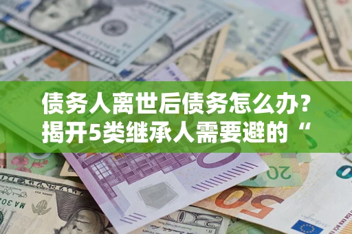 武汉债务人离世后债务怎么办？揭开5类继承人需要避的“坑”