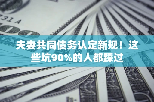 武汉夫妻共同债务认定新规！这些坑90%的人都踩过